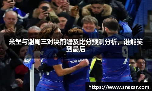 米堡与谢周三对决前瞻及比分预测分析，谁能笑到最后